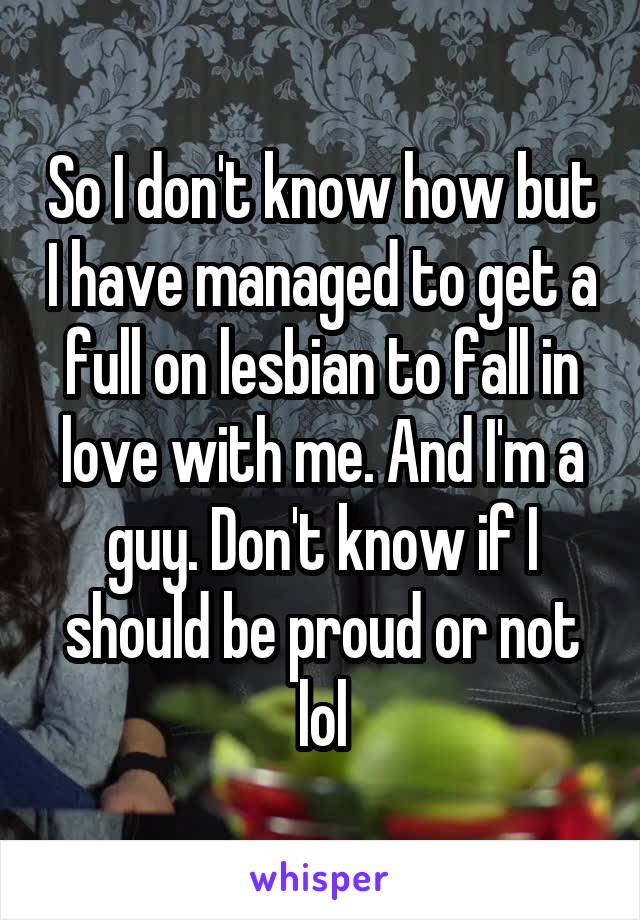 So I don't know how but I have managed to get a full on lesbian to fall in love with me. And I'm a guy. Don't know if I should be proud or not lol