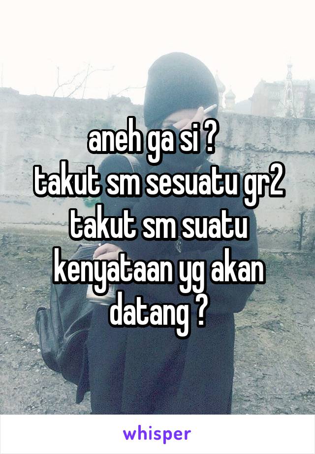 aneh ga si ?  
takut sm sesuatu gr2 takut sm suatu kenyataan yg akan datang ?