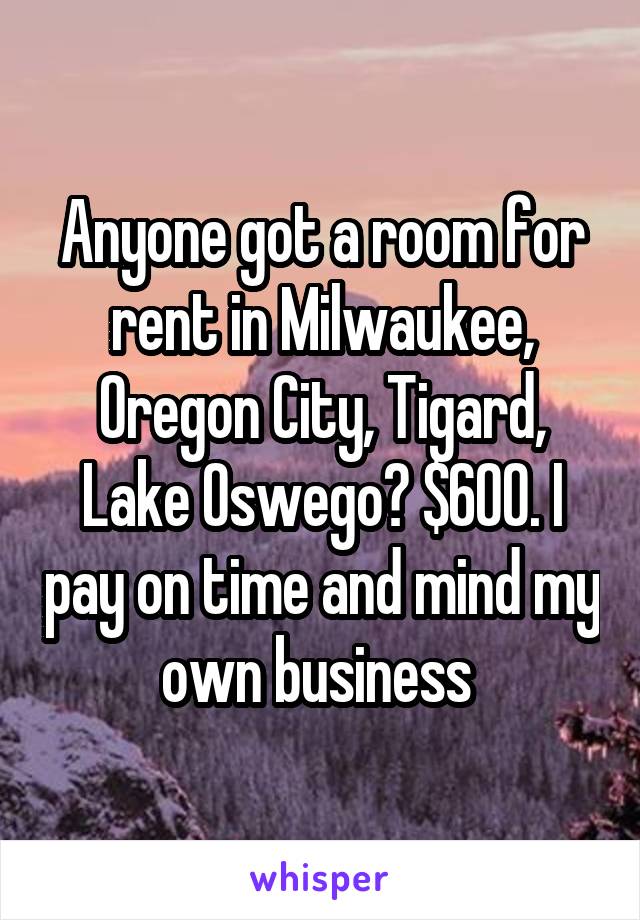 Anyone got a room for rent in Milwaukee, Oregon City, Tigard, Lake Oswego? $600. I pay on time and mind my own business 