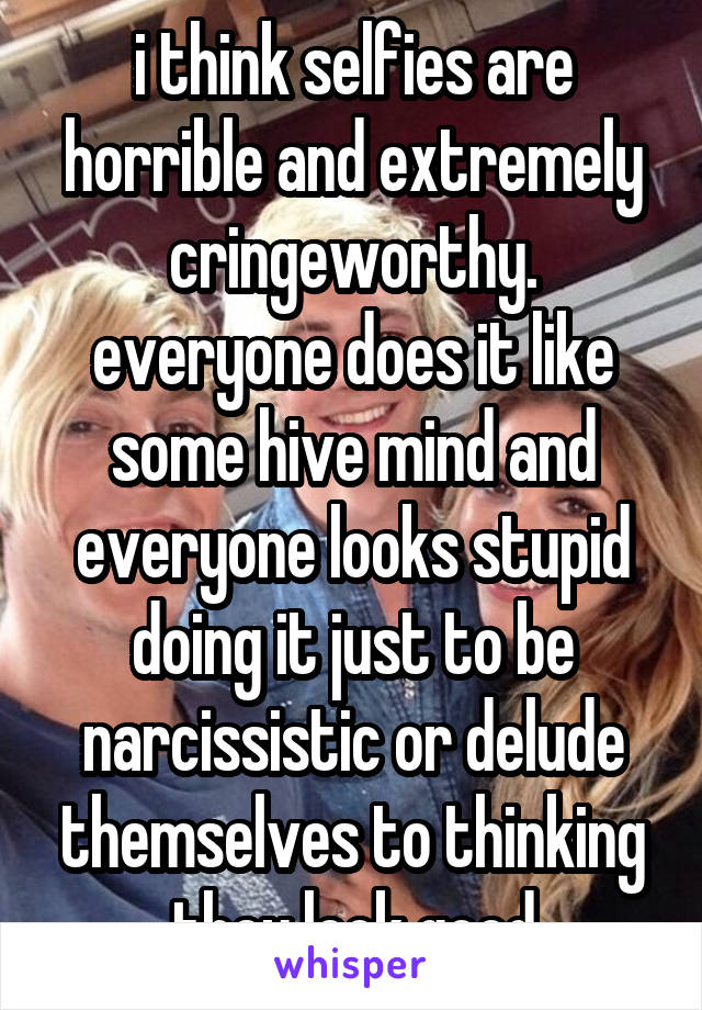 i think selfies are horrible and extremely cringeworthy. everyone does it like some hive mind and everyone looks stupid doing it just to be narcissistic or delude themselves to thinking they look good