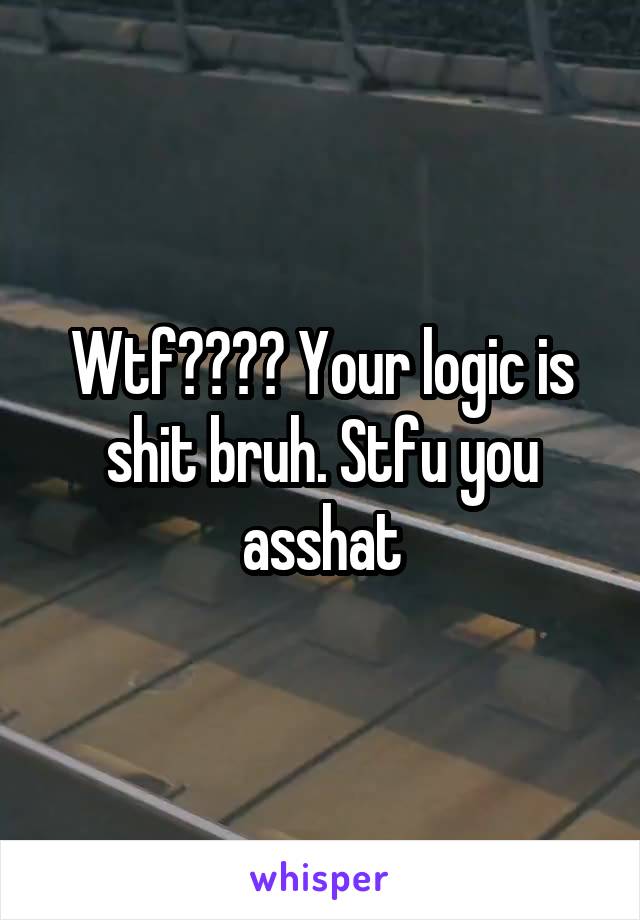 Wtf???? Your logic is shit bruh. Stfu you asshat