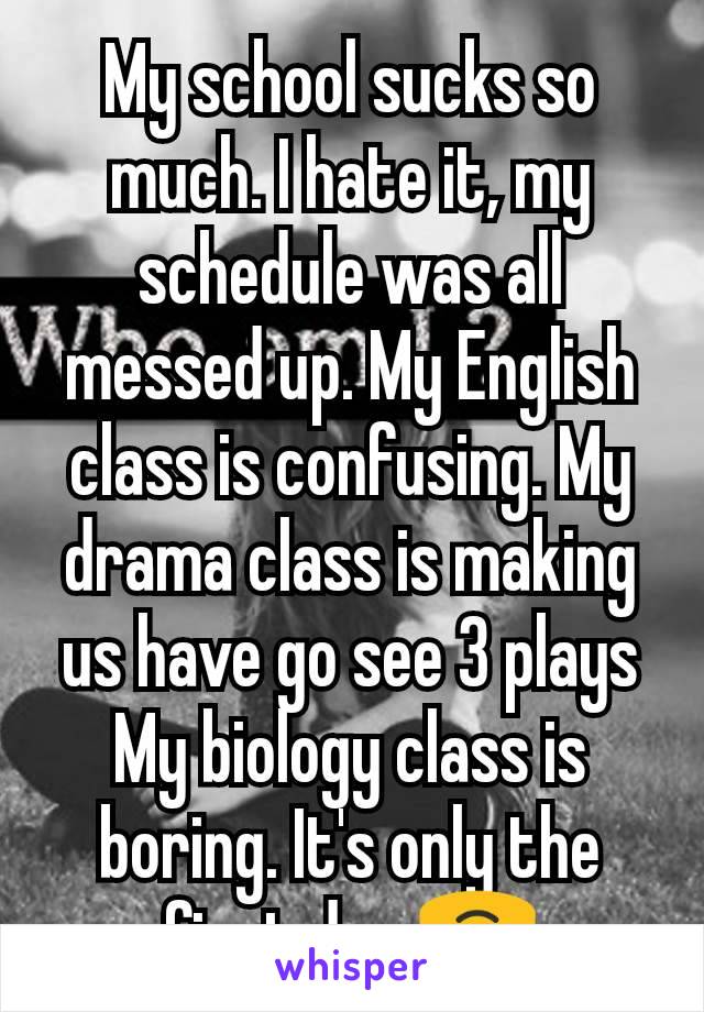 My school sucks so much. I hate it, my schedule was all messed up. My English class is confusing. My drama class is making us have go see 3 plays My biology class is boring. It's only the first day.🙃