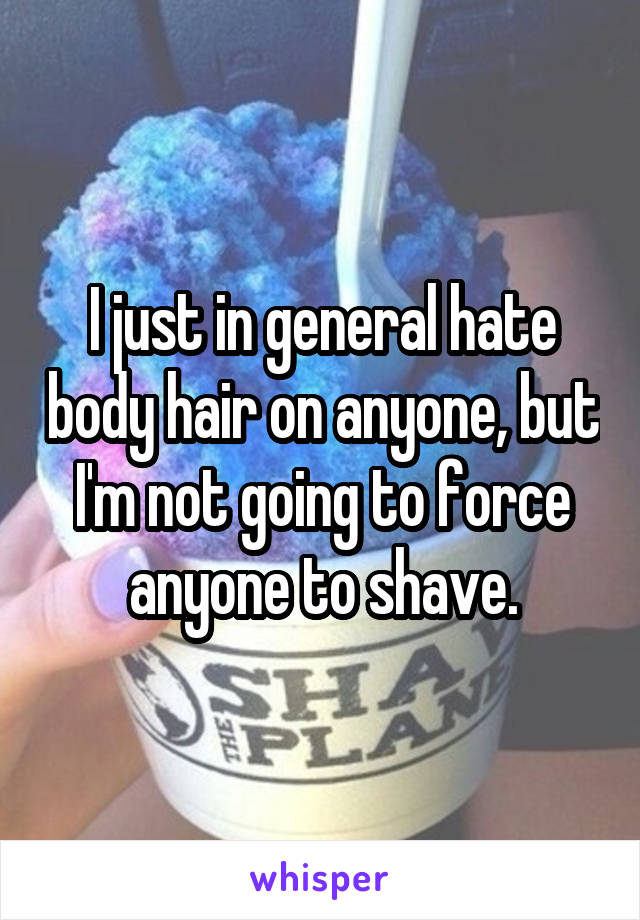 I just in general hate body hair on anyone, but I'm not going to force anyone to shave.