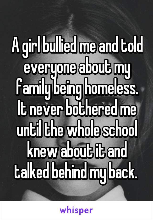 A girl bullied me and told everyone about my family being homeless. It never bothered me until the whole school knew about it and talked behind my back. 