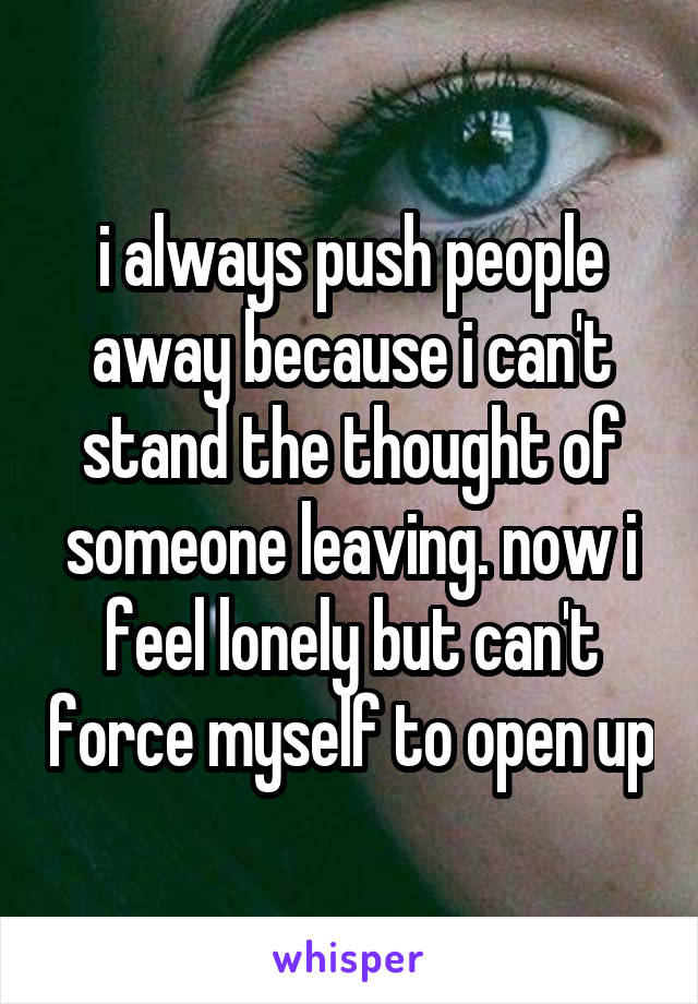 i always push people away because i can't stand the thought of someone leaving. now i feel lonely but can't force myself to open up