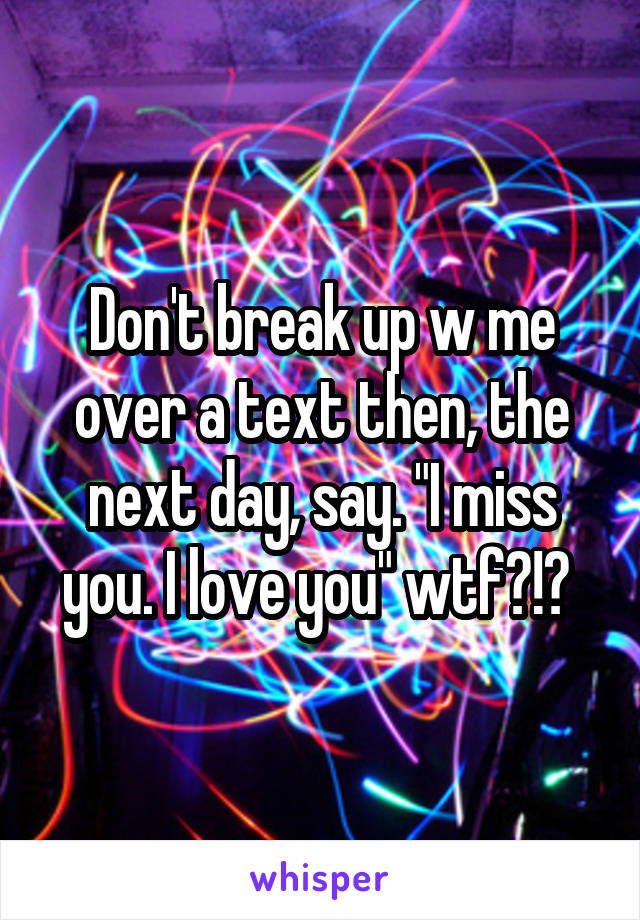 Don't break up w me over a text then, the next day, say. "I miss you. I love you" wtf?!? 