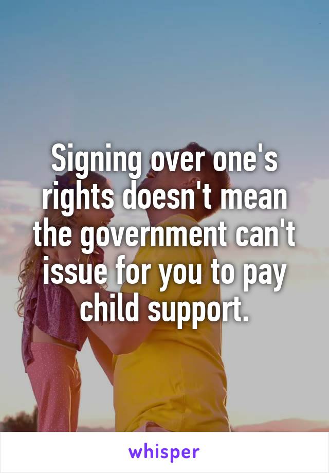 Signing over one's rights doesn't mean the government can't issue for you to pay child support.