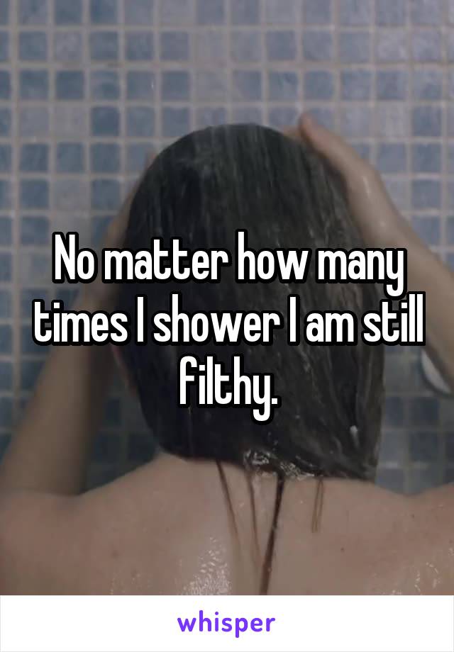 No matter how many times I shower I am still filthy.