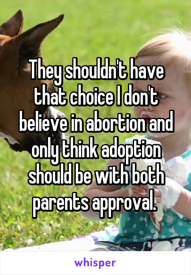 They shouldn't have that choice I don't believe in abortion and only think adoption should be with both parents approval. 