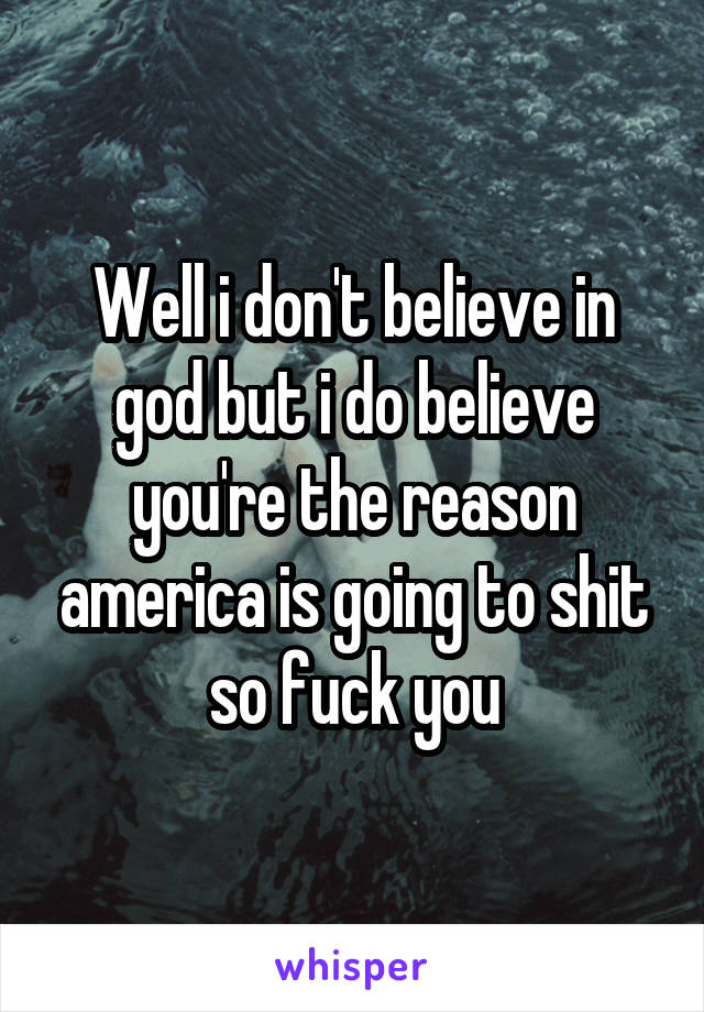 Well i don't believe in god but i do believe you're the reason america is going to shit so fuck you