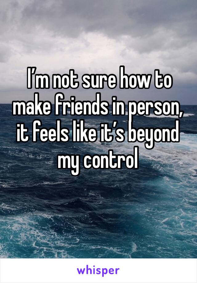  I’m not sure how to make friends in person, it feels like it’s beyond my control 