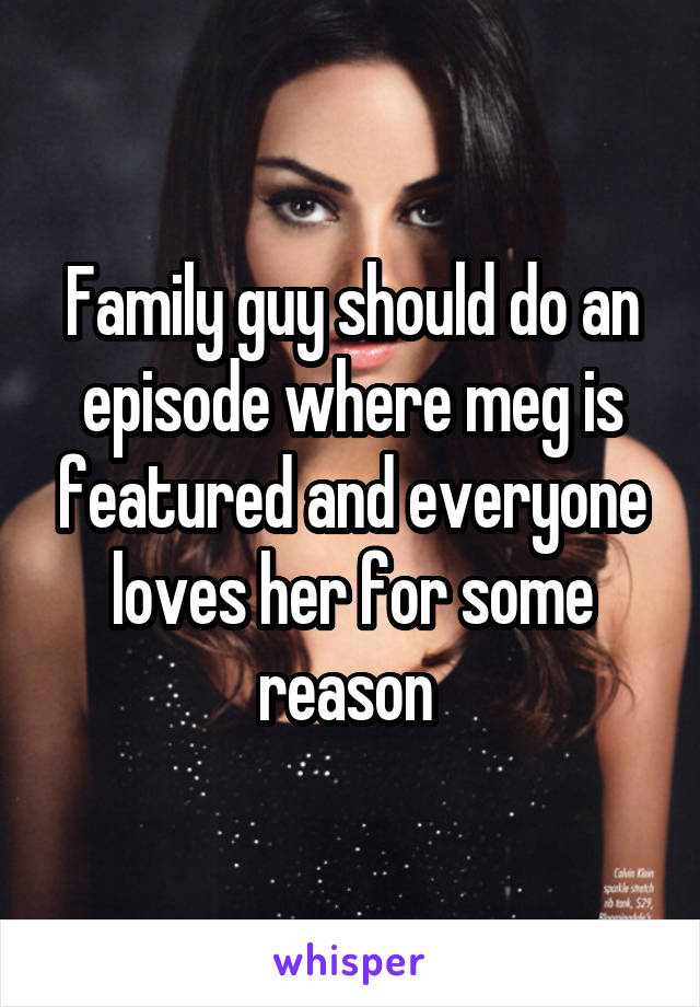 Family guy should do an episode where meg is featured and everyone loves her for some reason 