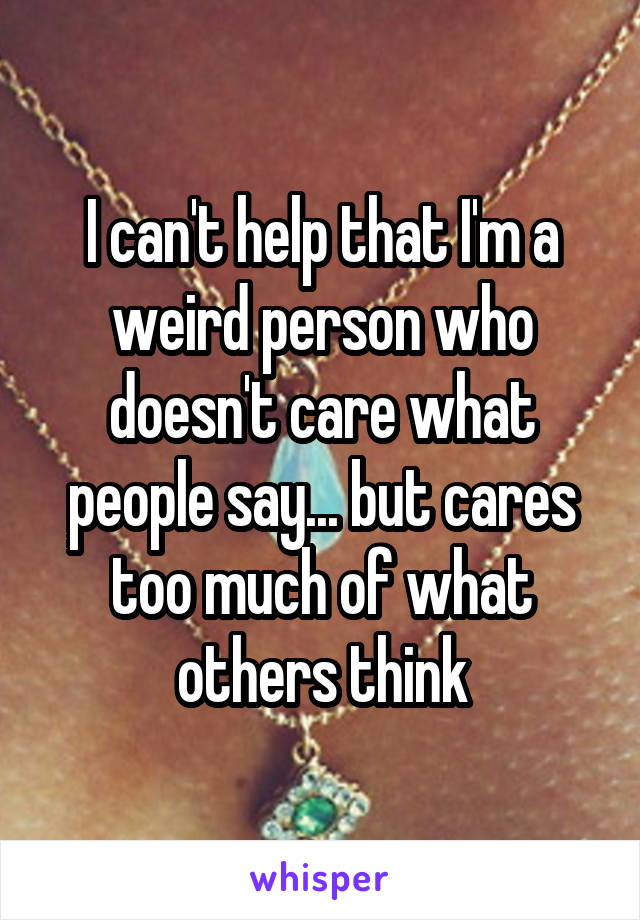 I can't help that I'm a weird person who doesn't care what people say... but cares too much of what others think