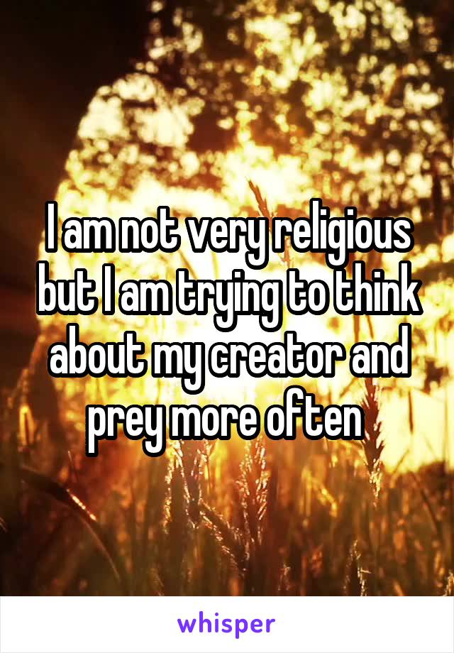 I am not very religious but I am trying to think about my creator and prey more often 