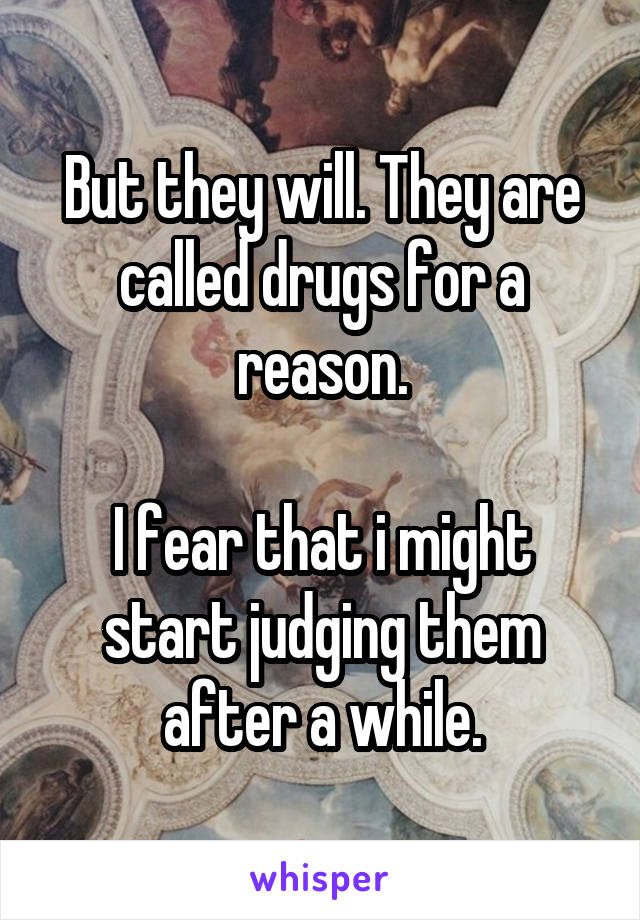 But they will. They are called drugs for a reason.

I fear that i might start judging them after a while.