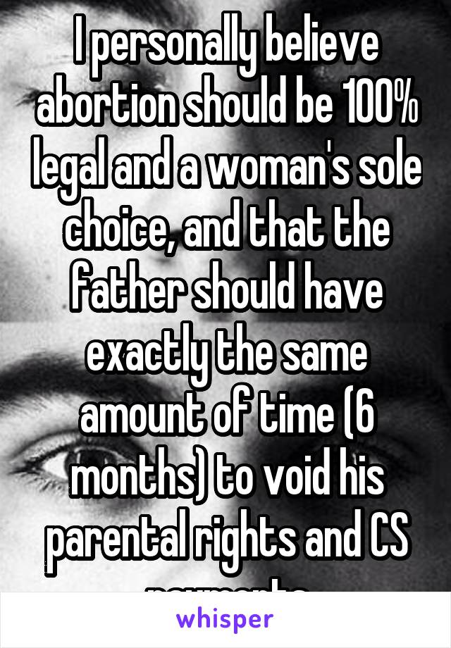 I personally believe abortion should be 100% legal and a woman's sole choice, and that the father should have exactly the same amount of time (6 months) to void his parental rights and CS payments