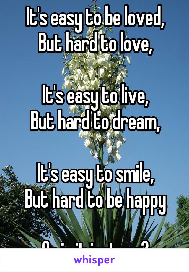 It's easy to be loved,
But hard to love,

It's easy to live,
But hard to dream,

It's easy to smile,
But hard to be happy

Or is it just me?