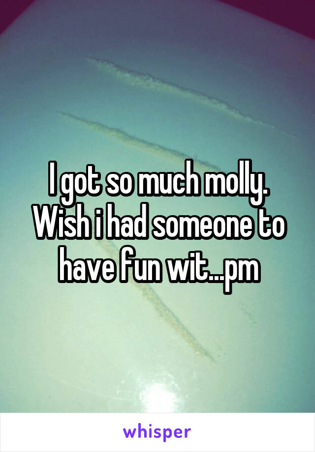 I got so much molly. Wish i had someone to have fun wit...pm