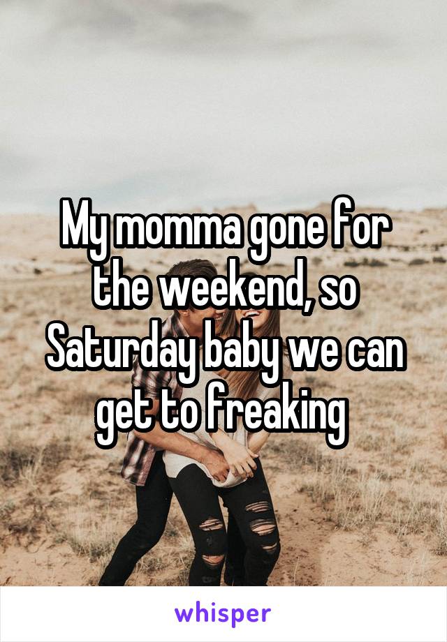 My momma gone for the weekend, so Saturday baby we can get to freaking 