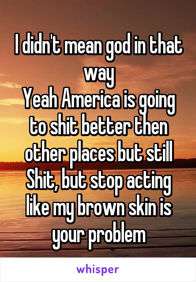 I didn't mean god in that way
Yeah America is going to shit better then other places but still Shit, but stop acting like my brown skin is your problem