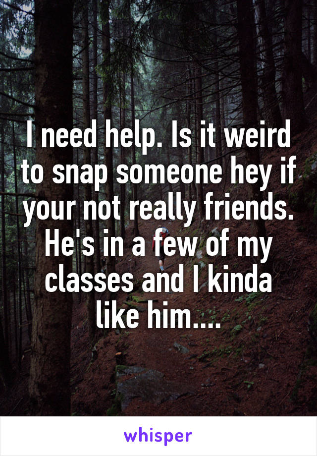 I need help. Is it weird to snap someone hey if your not really friends. He's in a few of my classes and I kinda like him....