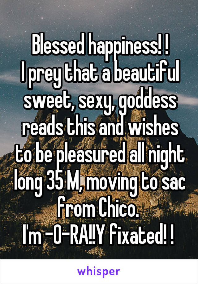 Blessed happiness! !
I prey that a beautiful sweet, sexy, goddess reads this and wishes to be pleasured all night long 35 M, moving to sac from Chico. 
I'm -0-RA!!Y fixated! ! 