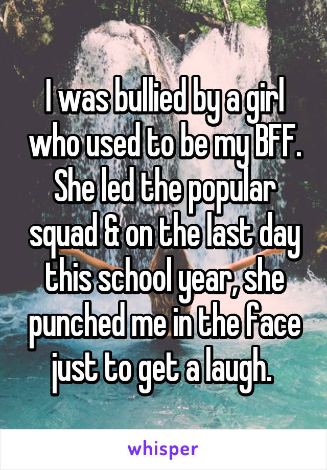 I was bullied by a girl who used to be my BFF. She led the popular squad & on the last day this school year, she punched me in the face just to get a laugh. 
