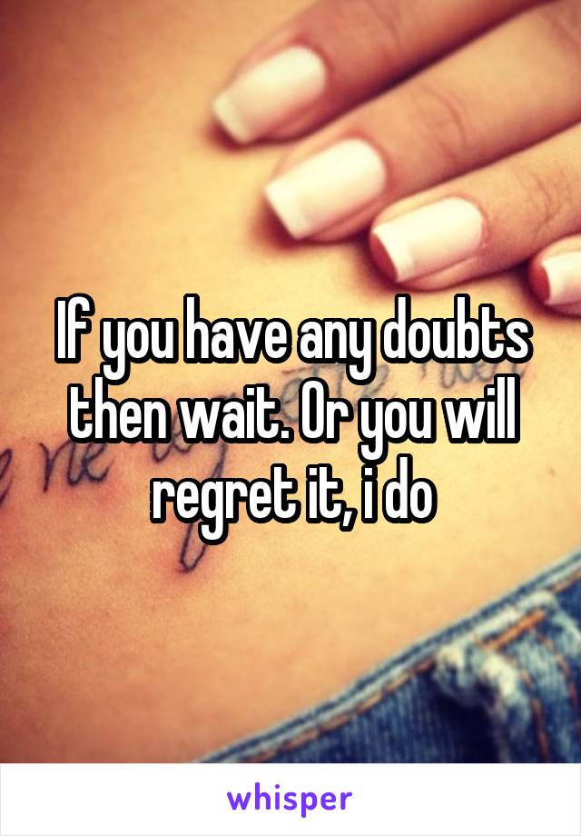 If you have any doubts then wait. Or you will regret it, i do