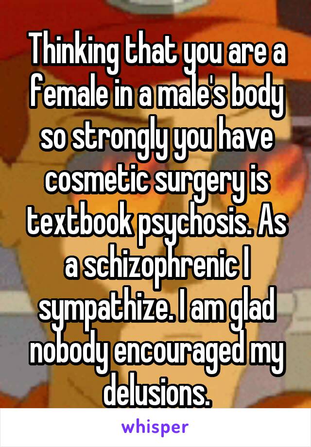 Thinking that you are a female in a male's body so strongly you have cosmetic surgery is textbook psychosis. As a schizophrenic I sympathize. I am glad nobody encouraged my delusions.