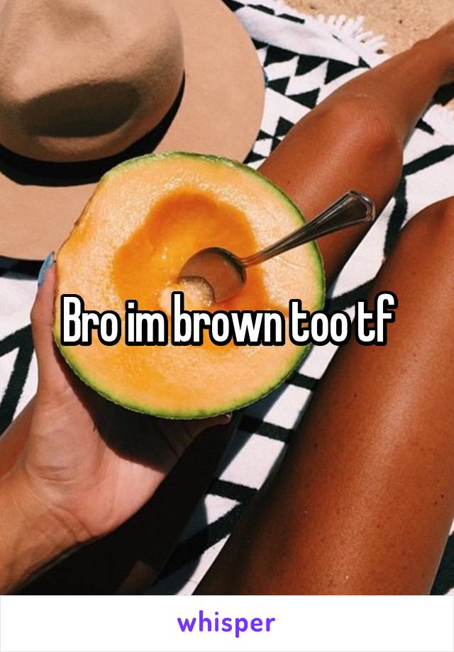 Bro im brown too tf