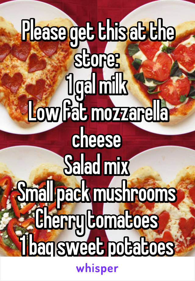 Please get this at the store: 
1 gal milk 
Low fat mozzarella cheese 
Salad mix 
Small pack mushrooms 
Cherry tomatoes 
1 bag sweet potatoes 