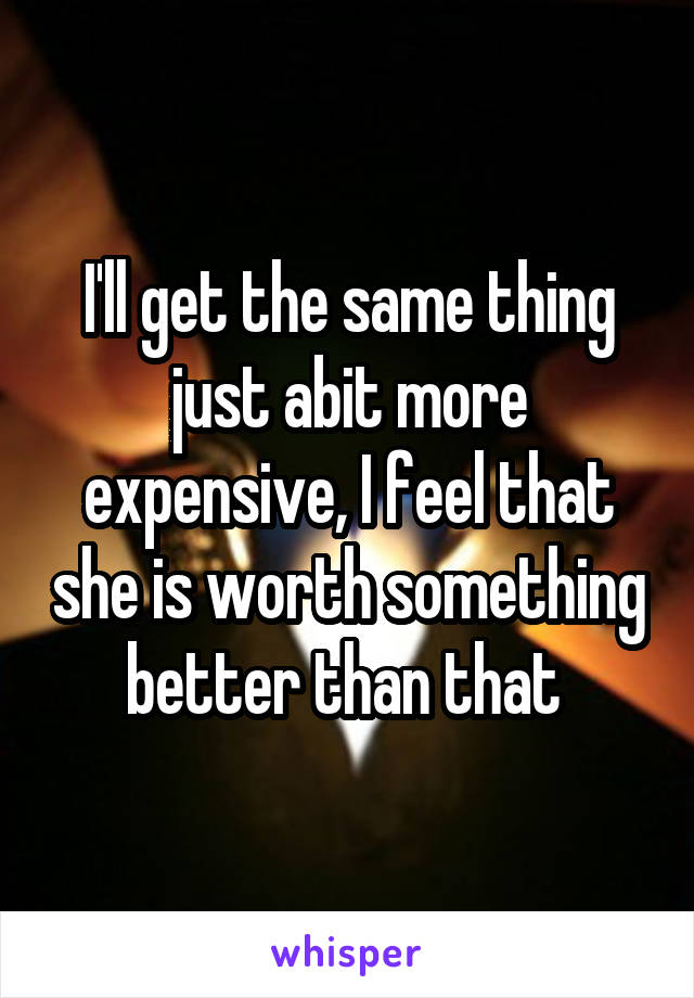 I'll get the same thing just abit more expensive, I feel that she is worth something better than that 