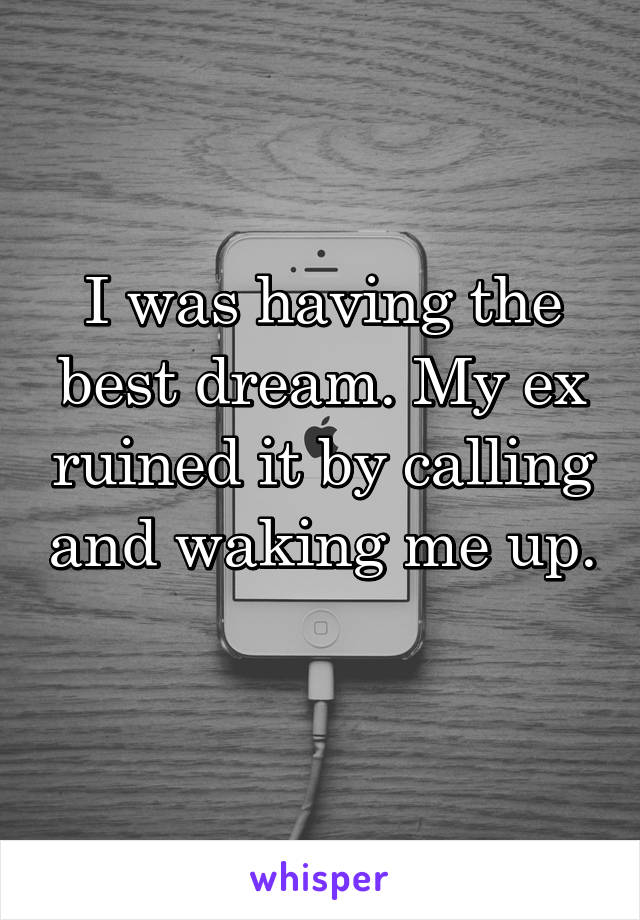 I was having the best dream. My ex ruined it by calling and waking me up. 