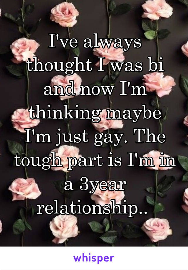 I've always thought I was bi and now I'm thinking maybe I'm just gay. The tough part is I'm in a 3year relationship.. 
