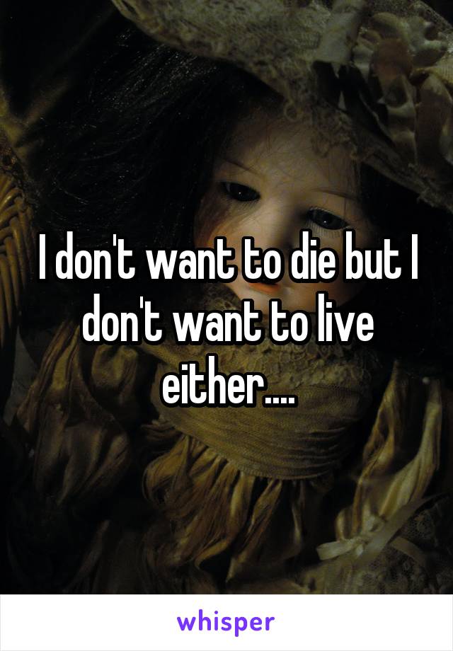 I don't want to die but I don't want to live either....