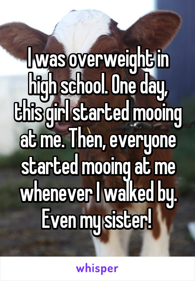 I was overweight in high school. One day, this girl started mooing at me. Then, everyone started mooing at me whenever I walked by. Even my sister! 