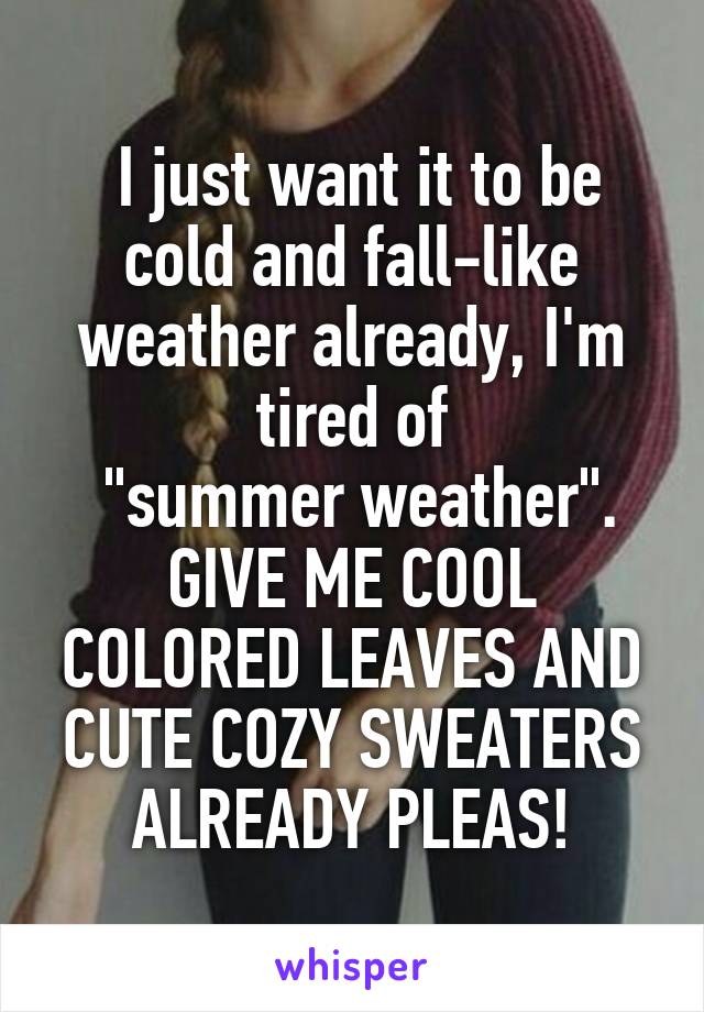  I just want it to be cold and fall-like weather already, I'm tired of
 "summer weather".
GIVE ME COOL COLORED LEAVES AND CUTE COZY SWEATERS ALREADY PLEAS!