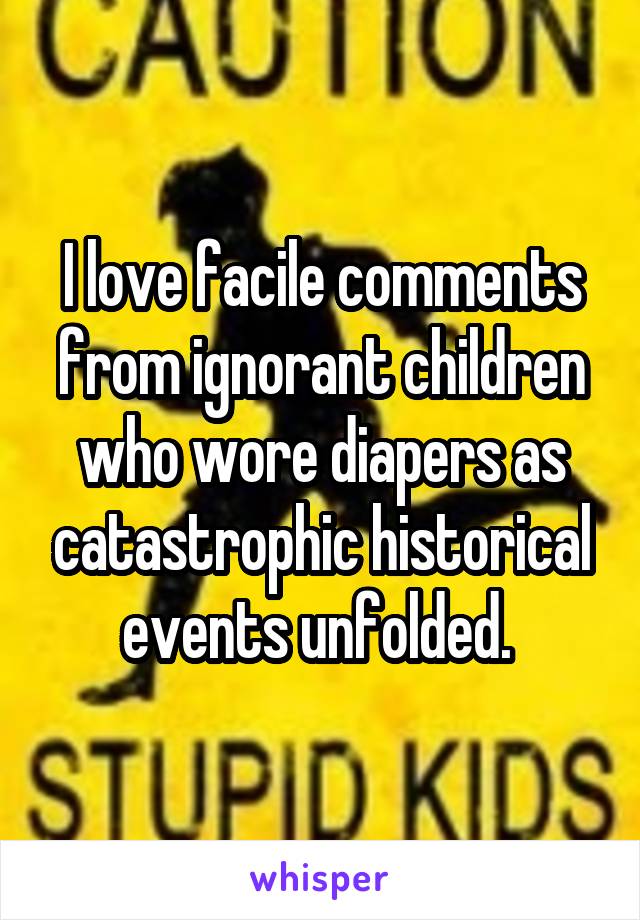 I love facile comments from ignorant children who wore diapers as catastrophic historical events unfolded. 