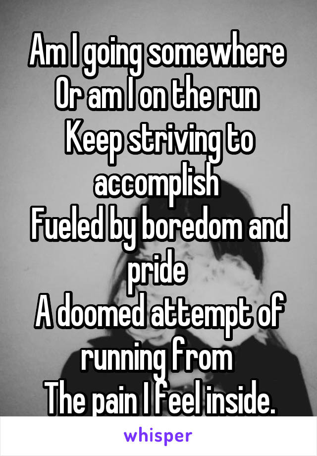 Am I going somewhere 
Or am I on the run 
Keep striving to accomplish 
Fueled by boredom and pride 
A doomed attempt of running from 
The pain I feel inside.