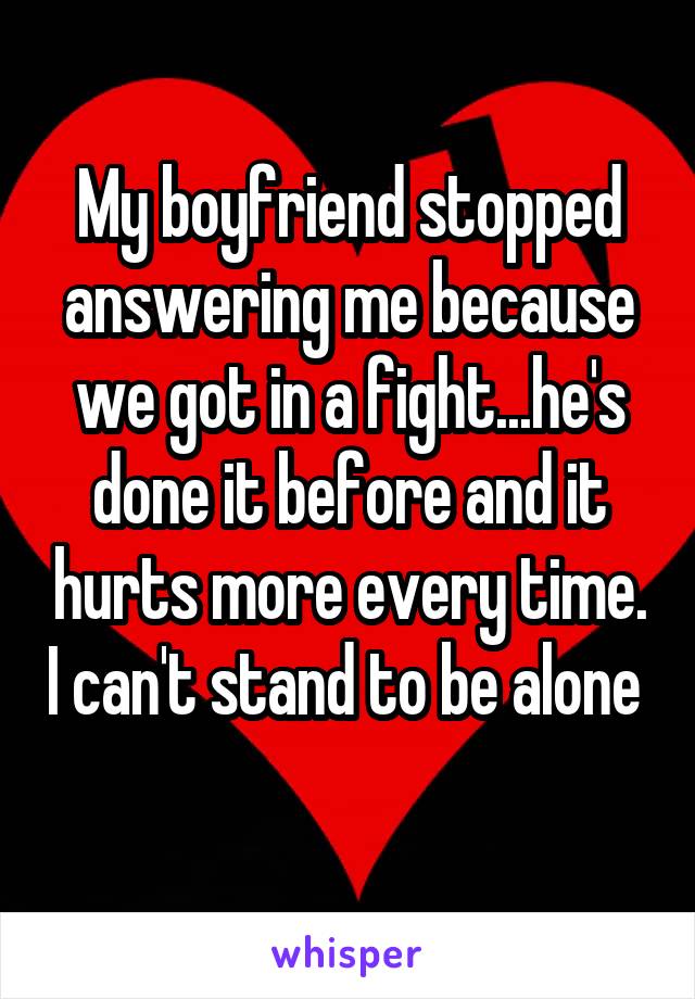 My boyfriend stopped answering me because we got in a fight...he's done it before and it hurts more every time. I can't stand to be alone 
