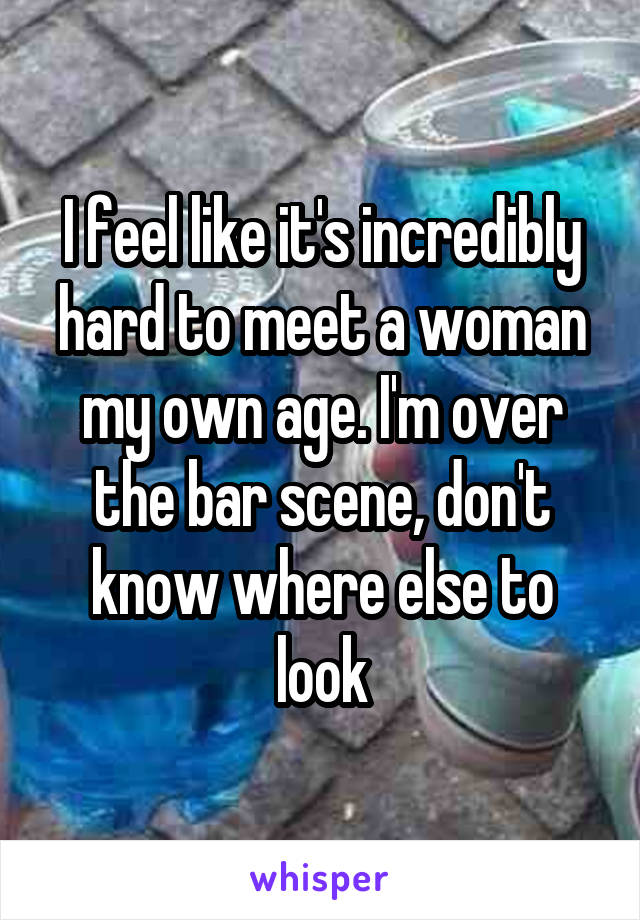 I feel like it's incredibly hard to meet a woman my own age. I'm over the bar scene, don't know where else to look