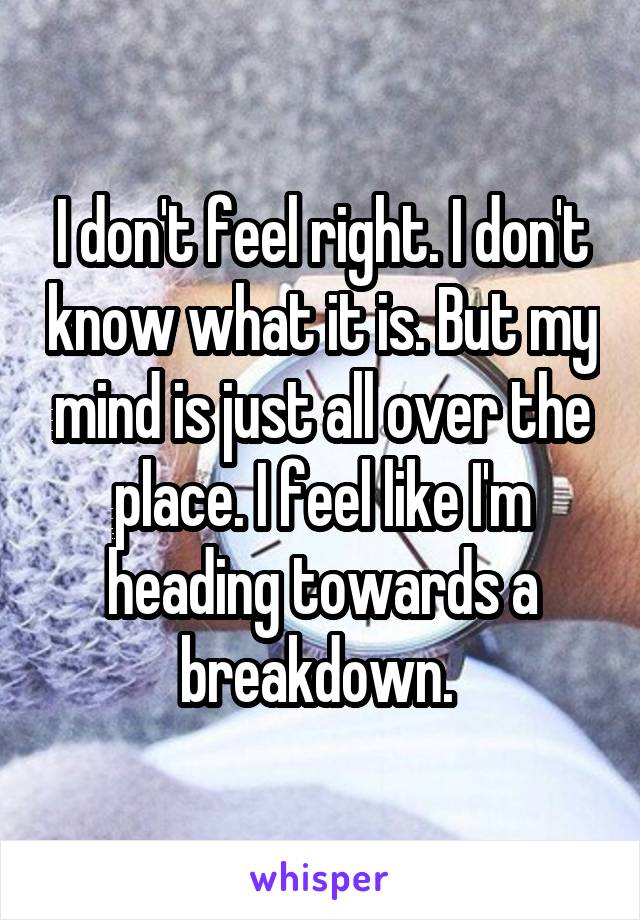 I don't feel right. I don't know what it is. But my mind is just all over the place. I feel like I'm heading towards a breakdown. 