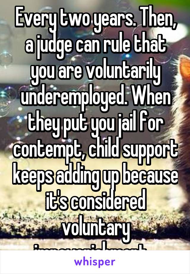 Every two years. Then, a judge can rule that you are voluntarily underemployed. When they put you jail for contempt, child support keeps adding up because it's considered voluntary impoverishment.  