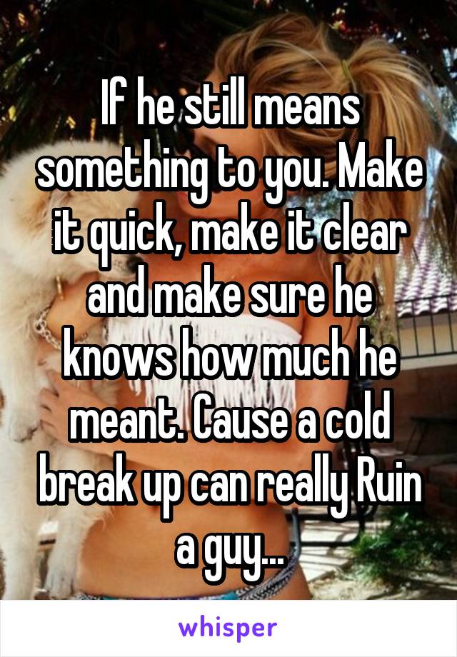 If he still means something to you. Make it quick, make it clear and make sure he knows how much he meant. Cause a cold break up can really Ruin a guy...