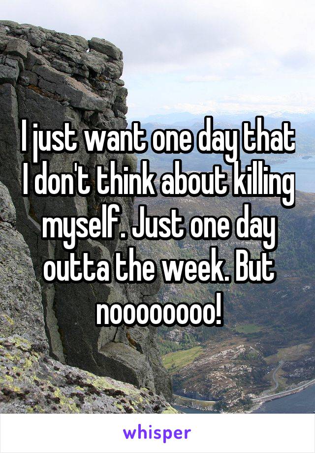 I just want one day that I don't think about killing myself. Just one day outta the week. But noooooooo!