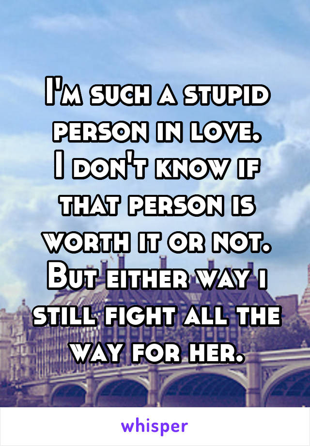 I'm such a stupid person in love.
I don't know if that person is worth it or not.
But either way i still fight all the way for her.