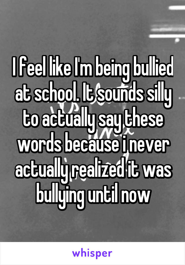 I feel like I'm being bullied at school. It sounds silly to actually say these words because i never actually realized it was bullying until now