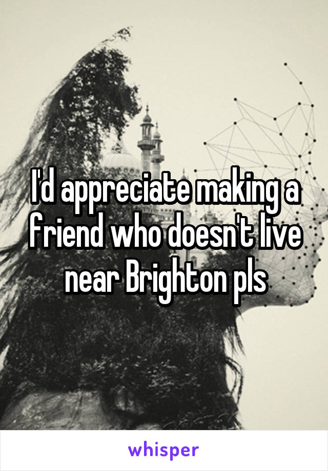 I'd appreciate making a friend who doesn't live near Brighton pls