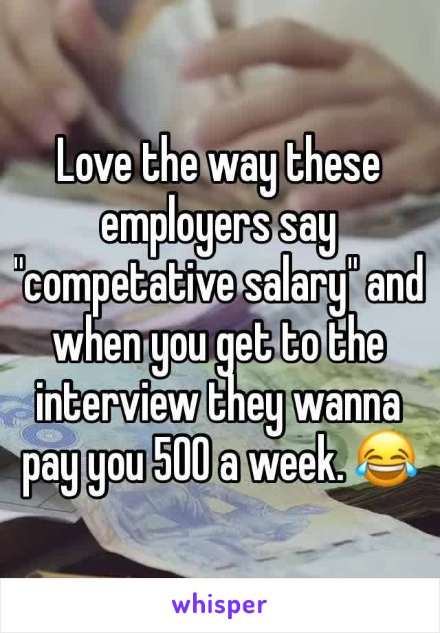 Love the way these employers say "competative salary" and when you get to the interview they wanna pay you 500 a week. 😂