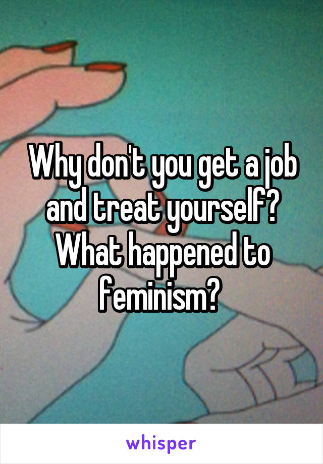 Why don't you get a job and treat yourself? What happened to feminism? 